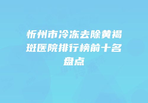 忻州市冷冻去除黄褐斑医院排行榜前十名盘点