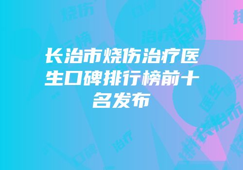 长治市烧伤治疗医生口碑排行榜前十名发布