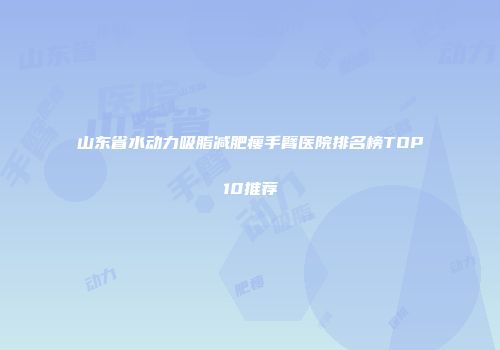 山东省水动力吸脂减肥瘦手臂医院排名榜TOP10推荐