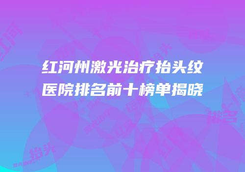 红河州激光治疗抬头纹医院排名前十榜单揭晓