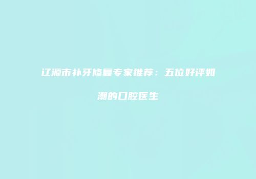 辽源市补牙修复专家推荐：五位好评如潮的口腔医生