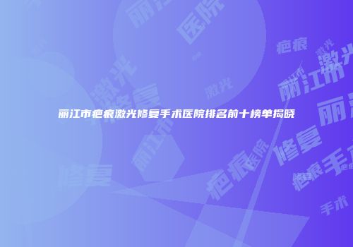 丽江市疤痕激光修复手术医院排名前十榜单揭晓
