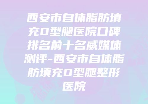 西安市自体脂肪填充O型腿医院口碑排名前十名威媒体测评-西安市自体脂肪填充O型腿整形医院