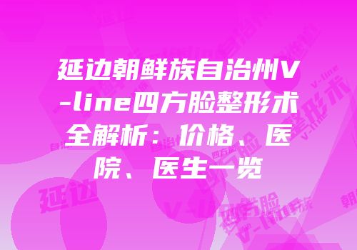 延边朝鲜族自治州V-line四方脸整形术全解析：价格、医院、医生一览