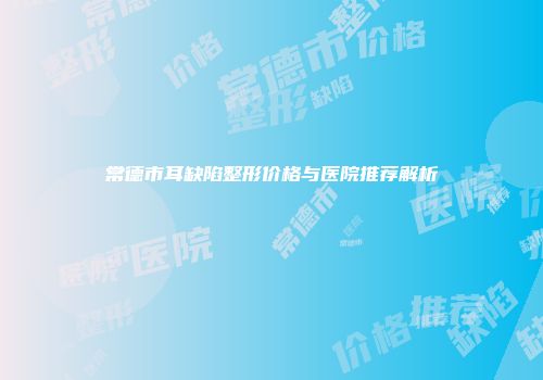 常德市耳缺陷整形价格与医院推荐解析