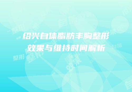 绍兴自体脂肪丰胸整形效果与维持时间解析