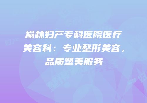 榆林妇产专科医院医疗美容科：专业整形美容，品质塑美服务