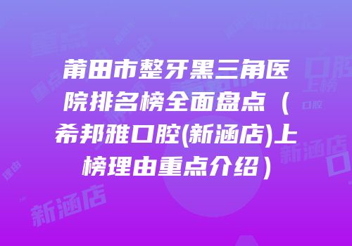 莆田市整牙黑三角医院排名榜全面盘点（希邦雅口腔(新涵店)上榜理由重点介绍）