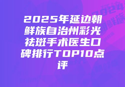 2025年延边朝鲜族自治州彩光祛斑手术医生口碑排行TOP10点评