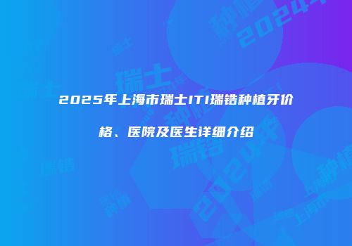 2025年上海市瑞士ITI瑞锆种植牙价格、医院及医生详细介绍