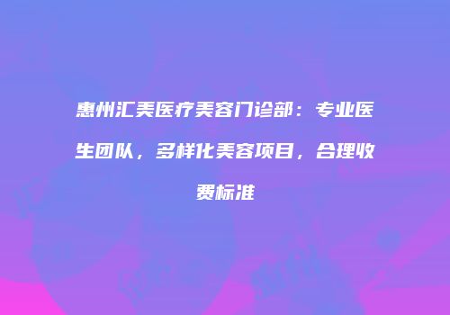 惠州汇美医疗美容门诊部：专业医生团队，多样化美容项目，合理收费标准