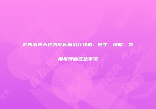 黔西南先天性眼底疾病治疗攻略：医生、医院、费用与恢复注意事项