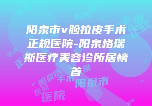 阳泉市v脸拉皮手术正规医院-阳泉格瑞斯医疗美容诊所居榜首