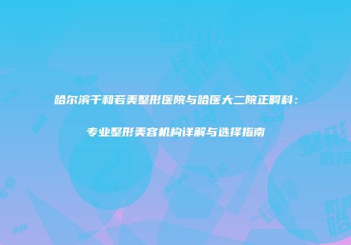 哈尔滨千和若美整形医院与哈医大二院正畸科：专业整形美容机构详解与选择指南