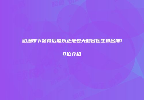 昭通市下颌骨后缩矫正地包天知名医生排名前10位介绍