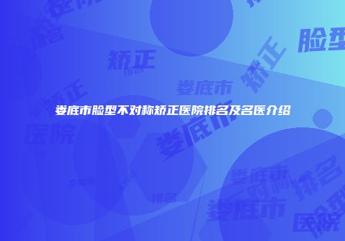 娄底市脸型不对称矫正医院排名及名医介绍