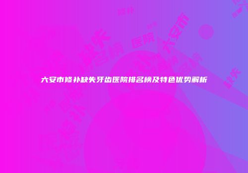 六安市修补缺失牙齿医院排名榜及特色优势解析