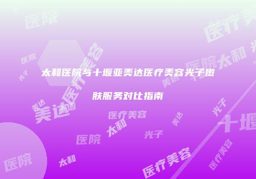 太和医院与十堰亚美达医疗美容光子嫩肤服务对比指南