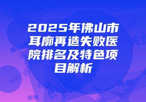 2025年佛山市耳廓再造失败医院排名及特色项目解析