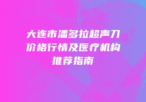 大连市潘多拉超声刀价格行情及医疗机构推荐指南