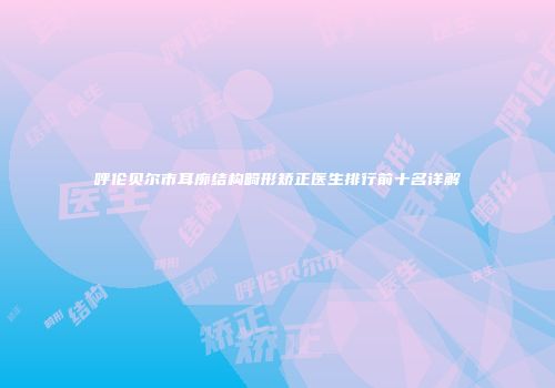 呼伦贝尔市耳廓结构畸形矫正医生排行前十名详解