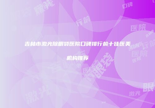 吉林市激光除眼袋医院口碑排行前十佳医美机构推荐