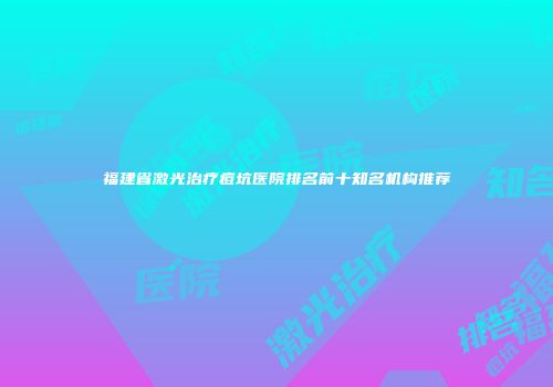 福建省激光治疗痘坑医院排名前十知名机构推荐