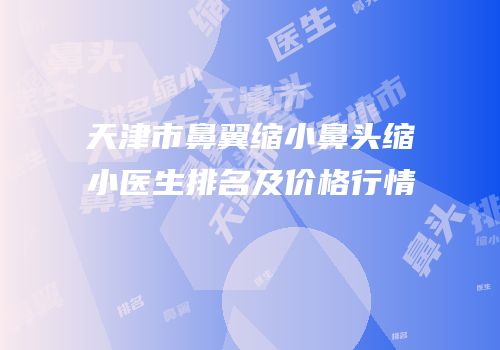 天津市鼻翼缩小鼻头缩小医生排名及价格行情