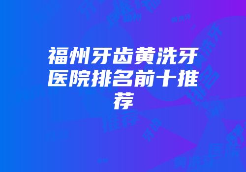 福州牙齿黄洗牙医院排名前十推荐