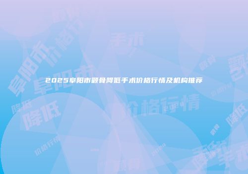 2025阜阳市颧骨降低手术价格行情及机构推荐