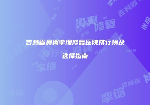 吉林省鼻翼挛缩修复医院排行榜及选择指南