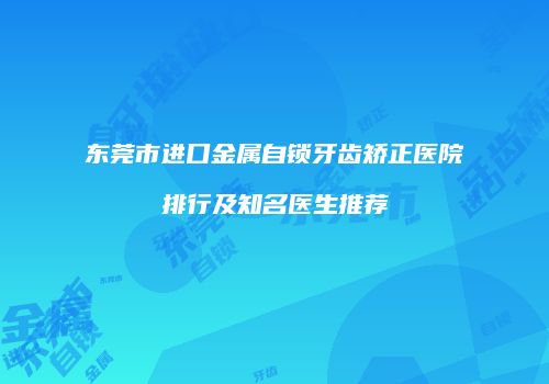 东莞市进口金属自锁牙齿矫正医院排行及知名医生推荐