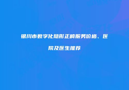 银川市数字化隐形正畸服务价格、医院及医生推荐