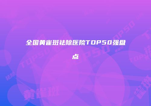 全国黄雀斑祛除医院TOP50强盘点