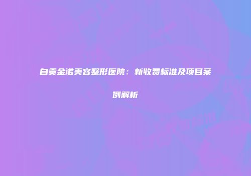 自贡金诺美容整形医院：新收费标准及项目案例解析