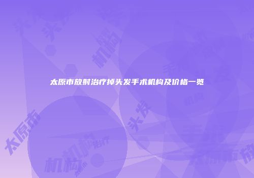 太原市放射治疗掉头发手术机构及价格一览