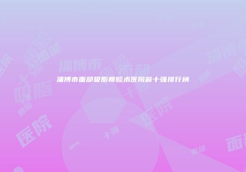 淄博市面部吸脂瘦脸术医院前十强排行榜