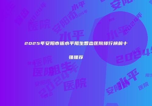 2025年安阳市拔水平阻生智齿医院排行榜前十强推荐