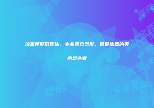 沈宝芹整形医生：专业美容塑形，赢得信赖的美丽塑造者