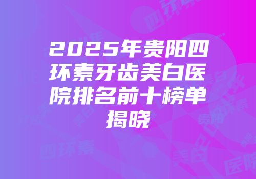 2025年贵阳四环素牙齿美白医院排名前十榜单揭晓