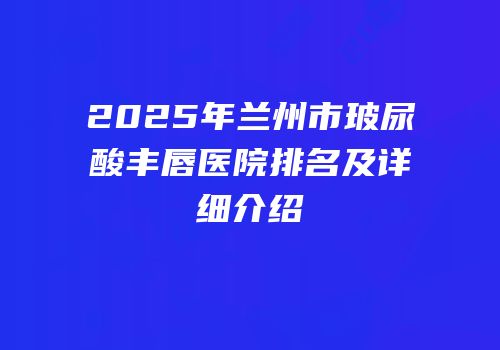 2025年兰州市玻尿酸丰唇医院排名及详细介绍