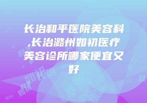 长治和平医院美容科,长治潞州如初医疗美容诊所哪家便宜又好