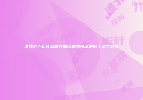 淮北市下巴打溶脂针整形医院排名榜前十名单发布