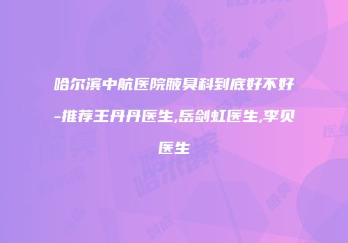 哈尔滨中航医院腋臭科到底好不好-推荐王丹丹医生,岳剑虹医生,李贝医生