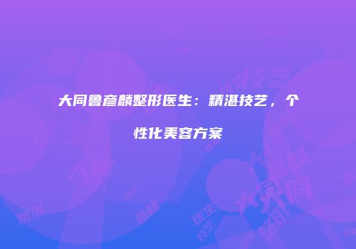 大同鲁彦麟整形医生：精湛技艺，个性化美容方案