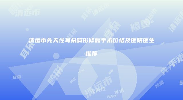 清远市先天性耳朵畸形修复手术价格及医院医生推荐