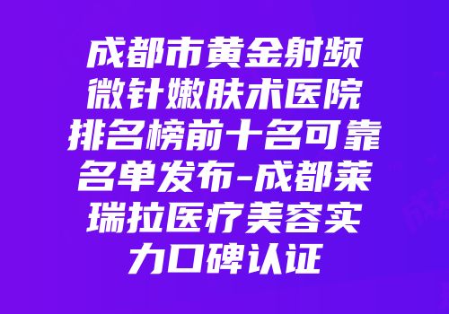 成都市黄金射频微针嫩肤术医院排名榜前十名可靠名单发布-成都莱瑞拉医疗美容实力口碑认证