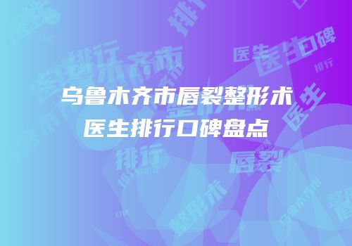乌鲁木齐市唇裂整形术医生排行口碑盘点