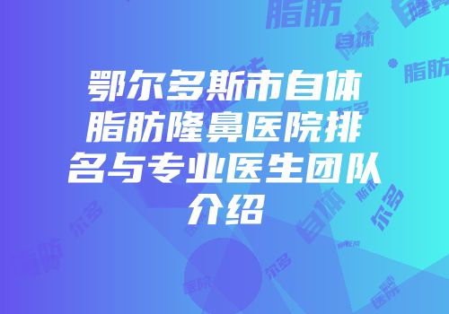 鄂尔多斯市自体脂肪隆鼻医院排名与专业医生团队介绍