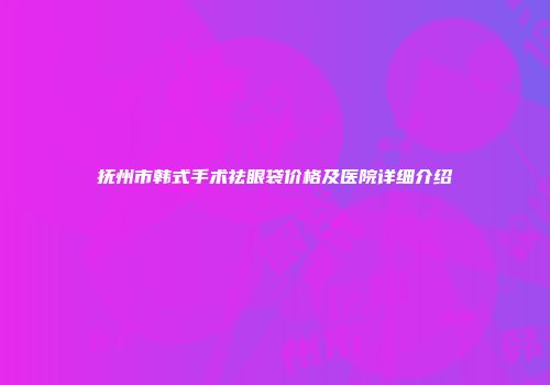 抚州市韩式手术祛眼袋价格及医院详细介绍